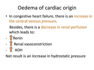 Oedema of cardiac originIn congestive heart failure, there is an increase in the central venous pressure.     Besides, there is a decrease in renal perfusion which leads to:Renin