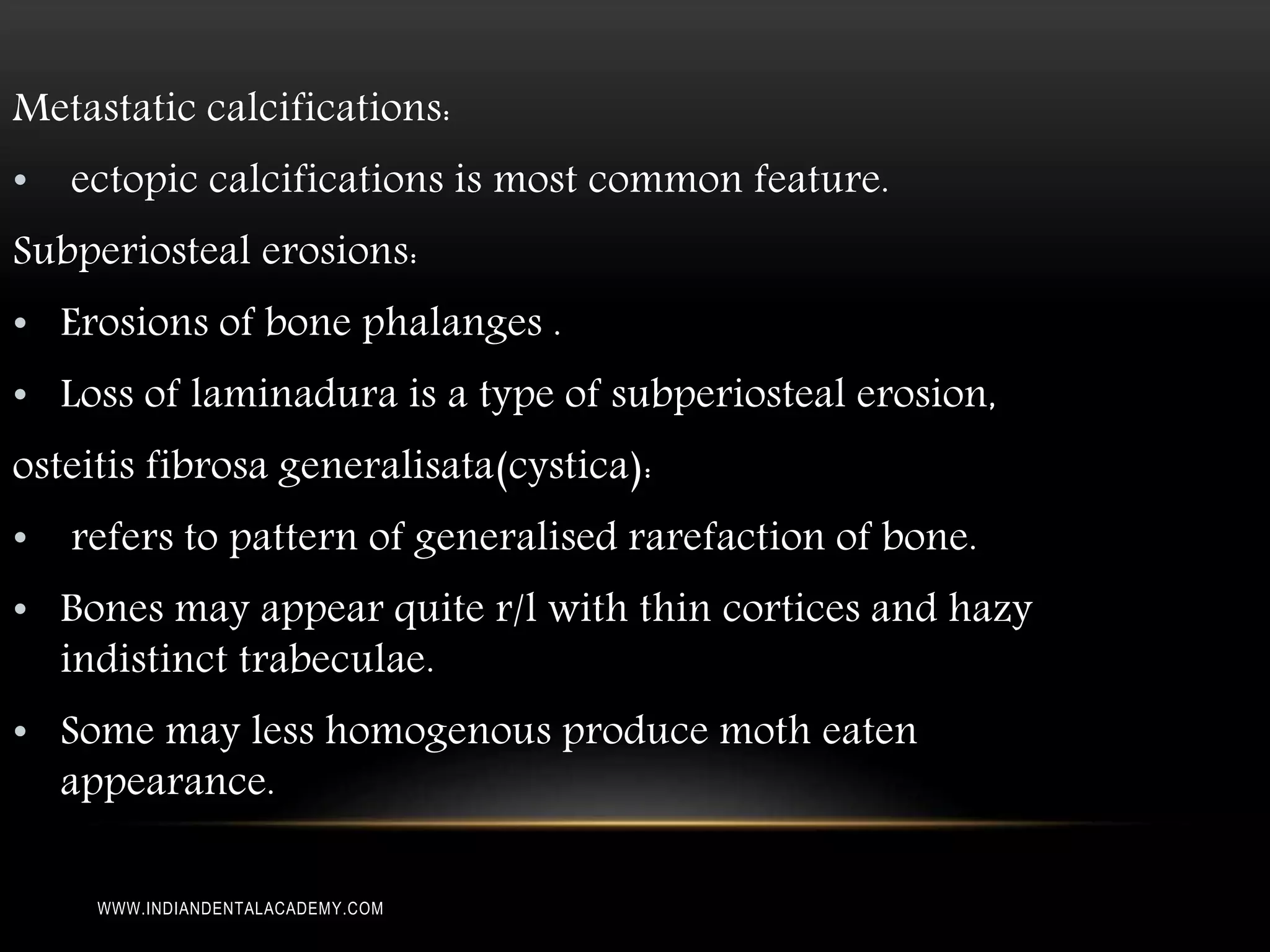 Metastatic calcifications:
• ectopic calcifications is most common feature.
Subperiosteal erosions:
• Erosions of bone phalanges .
• Loss of laminadura is a type of subperiosteal erosion,
osteitis fibrosa generalisata(cystica):
• refers to pattern of generalised rarefaction of bone.
• Bones may appear quite r/l with thin cortices and hazy
indistinct trabeculae.
• Some may less homogenous produce moth eaten
appearance.
WWW.INDIANDENTALACADEMY.COM
 