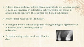  Osteitis fibrosa cystica or osteitis fibrosa generalisata are localized regions
of bone loss produced by osteoclastic activity,resulting in loss of all
apparent bone structure. These appear cyst like on radiograph
 Brown tumor occur late in the disease .
 A change in normal trabecular pattern gives ground glass appearance of
numerous ,small , randomly oriented
trabeculae.
 Periapical radiographs reveal loss of lamina
dura.
 