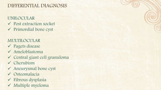 DIFFERENTIAL DIAGNOSIS
UNILOCULAR
 Post extraction socket
 Primordial bone cyst
MULTILOCULAR
 Pagets disease
 Ameloblastoma
 Central giant cell granuloma
 Cherubism
 Aneurysmal bone cyst
 Osteomalacia
 Fibrous dysplasia
 Multiple myeloma
 