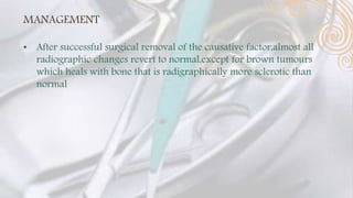 MANAGEMENT
• After successful surgical removal of the causative factor,almost all
radiographic changes revert to normal,except for brown tumours
which heals with bone that is radigraphically more sclerotic than
normal
 
