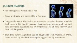 CLINICAL FEATURES
• Post menopausal women are at risk
• Bones are fragile and succeptible to fractures
• Congenital form is inherited as an autosomal recessive disorder which is
fatal in early life due to massive haemorrhage, anemia and rampant
bone infections occurring due to progressive loss of bone marrow and
their cellular products
• They may notice a gradual loss of height due to shortening of trunk,
characterized by attacks of severe pain, aggrevated by movements
 