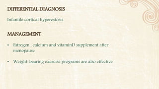 DIFFERENTIAL DIAGNOSIS
Infantile cortical hyperostosis
MANAGEMENT
• Estrogen , calcium and vitaminD supplement after
menopause
• Weight-bearing exercise programs are also effective
 