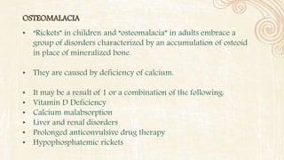 OSTEOMALACIA
• “Rickets” in children and “osteomalacia” in adults embrace a
group of disorders characterized by an accumulation of osteoid
in place of mineralized bone.
• They are caused by deficiency of calcium.
• It may be a result of 1 or a combination of the following:
• Vitamin D Deficiency
• Calcium malabsorption
• Liver and renal disorders
• Prolonged anticonvulsive drug therapy
• Hypophosphatemic rickets
 