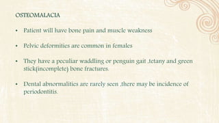 OSTEOMALACIA
• Patient will have bone pain and muscle weakness
• Pelvic deformities are common in females
• They have a peculiar waddling or penguin gait ,tetany and green
stick(incomplete) bone fractures.
• Dental abnormalities are rarely seen ,there may be incidence of
periodontitis.
 