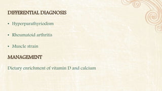 DIFFERENTIAL DIAGNOSIS
• Hyperparathyriodism
• Rheumatoid arthritis
• Muscle strain
MANAGEMENT
Dietary enrichment of vitamin D and calcium
 