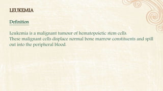 LEUKEMIA
Definition
Leukemia is a malignant tumour of hematopoietic stem cells.
These malignant cells displace normal bone marrow constituents and spill
out into the peripheral blood.
 
