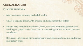 CLINICAL FEATURES
 ACUTE LEUKEMIA
• More common in young and adult males
• Onset is usually abrupt,with pyrexia and enlargement of spleen
• Patient may complaint weakness ,fever ,headache ,vomiting ,generalized
swelling of lymph nodes ,petechae or hemorrhage in the skin and mucous
membrane
• Recurrent infection of the lungs,urinary tract,skin mouth rectum and upper
respiratory tract.
 