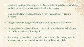 • Localized tumours consisting of leukemic cells called chloroma,whose
surface turns green when exposed to light are seen.
• Oral cavity shows pallor,ulceration with necrosis petechiae and
bleeding
• Gingiva appears boggy,hypertrophic with cyanotic discoloration
• Paresthesia of the lower lip and chin with toothache due to leukemic
cell infiltration of the dental pulp.
• There may be associated normochromic anemia ,thrombocytopenia
and decrease in the normal functioning of the neutrophils.
 