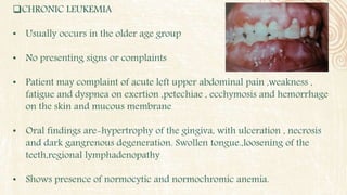 CHRONIC LEUKEMIA
• Usually occurs in the older age group
• No presenting signs or complaints
• Patient may complaint of acute left upper abdominal pain ,weakness ,
fatigue and dyspnea on exertion ,petechiae , ecchymosis and hemorrhage
on the skin and mucous membrane
• Oral findings are-hypertrophy of the gingiva, with ulceration , necrosis
and dark gangrenous degeneration. Swollen tongue.,loosening of the
teeth,regional lymphadenopathy
• Shows presence of normocytic and normochromic anemia.
 