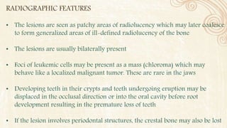 RADIOGRAPHIC FEATURES
• The lesions are seen as patchy areas of radiolucency which may later coalesce
to form generalized areas of ill-defined radiolucency of the bone
• The lesions are usually bilaterally present
• Foci of leukemic cells may be present as a mass (chloroma) which may
behave like a localized malignant tumor. These are rare in the jaws
• Developing teeth in their crypts and teeth undergoing eruption may be
displaced in the occlusal direction or into the oral cavity before root
development resulting in the premature loss of teeth
• If the lesion involves periodontal structures, the crestal bone may also be lost
 