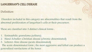 LANGERHAN’S CELL DISEASE
Definition
Disorders included in this category are abnormalities that result from the
abnormal proliferation of langerhan’s cells or their precursers.
These are classified into 3 distinct clinical forms :
1. Eosinophilic granuloma (solitary)
2. Hand-Schuller-Christian disease (chronic disseminated)
3. Letterer-Siwe disease (acute disseminated)
The acute disseminated form ; the most aggressive and lethal can produce a
generalized rarefactions of the bones
 