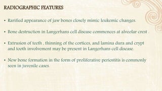 RADIOGRAPHIC FEATURES
• Rarified appearance of jaw bones closely mimic leukemic changes.
• Bone destruction in Langerhans cell disease commences at alveolar crest .
• Extrusion of teeth , thinning of the cortices, and lamina dura and crypt
and tooth involvement may be present in Langerhans cell disease.
• New bone formation in the form of proliferative periostitis is commonly
seen in juvenile cases.
 