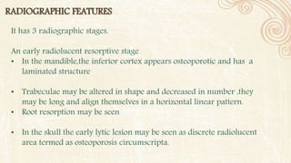 RADIOGRAPHIC FEATURES
It has 3 radiographic stages.
An early radiolucent resorptive stage
• In the mandible,the inferior cortex appears osteoporotic and has a
laminated structure
• Trabeculae may be altered in shape and decreased in number ,they
may be long and align themselves in a horizontal linear pattern.
• Root resorption may be seen
• In the skull the early lytic lesion may be seen as discrete radiolucent
area termed as osteoporosis circumscripta.
 