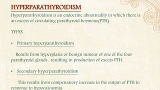 HYPERPARATHYROIDISM
Hyperparathyroidism is an endocrine abnormality in which there is
an excess of circulating parathyroid hormone(PTH).
TYPES
• Primary hyperparathyroidism
Results from hyperplasia or benign tumour of one of the four
parathyroid glands , resulting in production of excess PTH.
• Secondary hyperparathyroidism
This results from compensatory increase in the output of PTH in
response to hypocalcaemia.
 