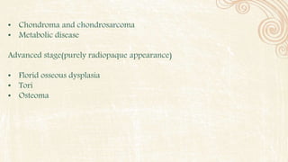 • Chondroma and chondrosarcoma
• Metabolic disease
Advanced stage(purely radiopaque appearance)
• Florid osseous dysplasia
• Tori
• Osteoma
 