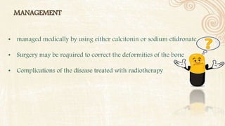 MANAGEMENT
• managed medically by using either calcitonin or sodium etidronate.
• Surgery may be required to correct the deformities of the bone
• Complications of the disease treated with radiotherapy
 