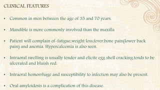 CLINICAL FEATURES
• Common in men between the age of 35 and 70 years.
• Mandible is more commonly involved than the maxilla
• Patient will complain of-fatigue,weight loss,fever,bone pain(lower back
pain) and anemia. Hypercalcemia is also seen.
• Intraoral swelling is usually tender and elicite egg shell cracking,tends to be
ulcerated and bluish red.
• Intraoral hemorrhage and susceptibility to infection may also be present.
• Oral amyloidosis is a complication of this disease.
 