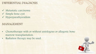 DIFFERENTIAL DIAGNOSIS
 Metastatic carcinoma
 Simple bone cyst
 Hyperparathyroidism
MANAGEMENT
• Chemotherapy with or without autologous or allogenic bone
marrow transplantation.
• Radiation therapy may be used.
 