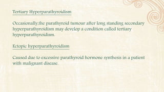Tertiary Hyperparathyroidism
Occasionally,the parathyroid tumour after long standing secondary
hyperparathyroidism may develop a condition called tertiary
hyperparathyroidism.
Ectopic hyperparathyroidism
Caused due to excessive parathyroid hormone synthesis in a patient
with malignant disease.
 