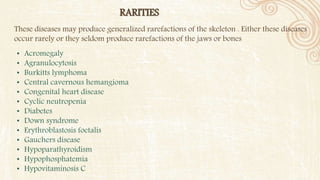 RARITIES
• Acromegaly
• Agranulocytosis
• Burkitts lymphoma
• Central cavernous hemangioma
• Congenital heart disease
• Cyclic neutropenia
• Diabetes
• Down syndrome
• Erythroblastosis foetalis
• Gauchers disease
• Hypoparathyroidism
• Hypophosphatemia
• Hypovitaminosis C
These diseases may produce generalized rarefactions of the skeleton . Either these diseases
occur rarely or they seldom produce rarefactions of the jaws or bones
 