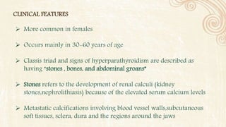 CLINICAL FEATURES
 More common in females
 Occurs mainly in 30-60 years of age
 Classis triad and signs of hyperparathyroidism are described as
having “stones , bones, and abdominal groans”
 Stones refers to the development of renal calculi (kidney
stones,nephrolithiasis) because of the elevated serum calcium levels
 Metastatic calcifications involving blood vessel walls,subcutaneous
soft tissues, sclera, dura and the regions around the jaws
 
