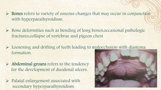  Bones refers to variety of osseous changes that may occur in conjunction
with hyperparathyroidism.
 Bone deformities such as bending of long bones,occasional pathologic
fractures,collapse of vertebrae and pigeon chest
 Loosening and drifting of teeth leading to malocclusion with diastema
formation.
 Abdominal groans refers to the tendency
for the development of duodenal ulcers.
 Palatal enlargement associated with
secondary hyperparathyroidism.
 