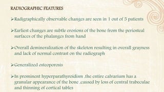 RADIOGRAPHIC FEATURES
Radigraphically observable changes are seen in 1 out of 5 patients
Earliest changes are subtle erosions of the bone from the periosteal
surfaces of the phalanges from hand
Overall demineralization of the skeleton resulting in overall grayness
and lack of normal contrast on the radiograph
Generalized osteoporosis
In prominent hyperparathyroidism ,the entire calvarium has a
granular appearance of the bone ,caused by loss of central trabeculae
and thinning of cortical tables
 
