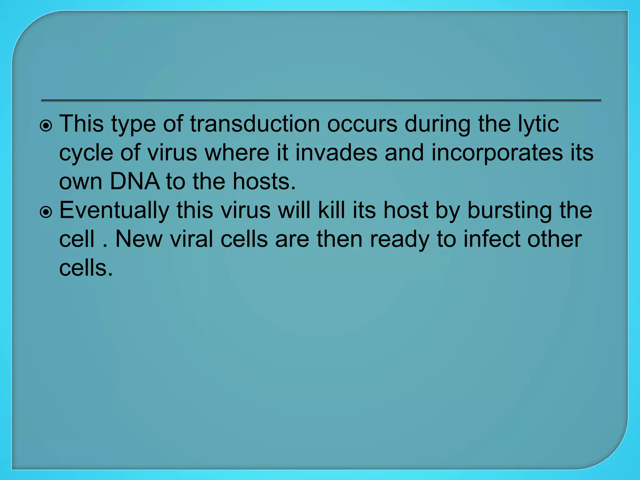  This type of transduction occurs during the lytic
cycle of virus where it invades and incorporates its
own DNA to the hosts.
 Eventually this virus will kill its host by bursting the
cell . New viral cells are then ready to infect other
cells.
 