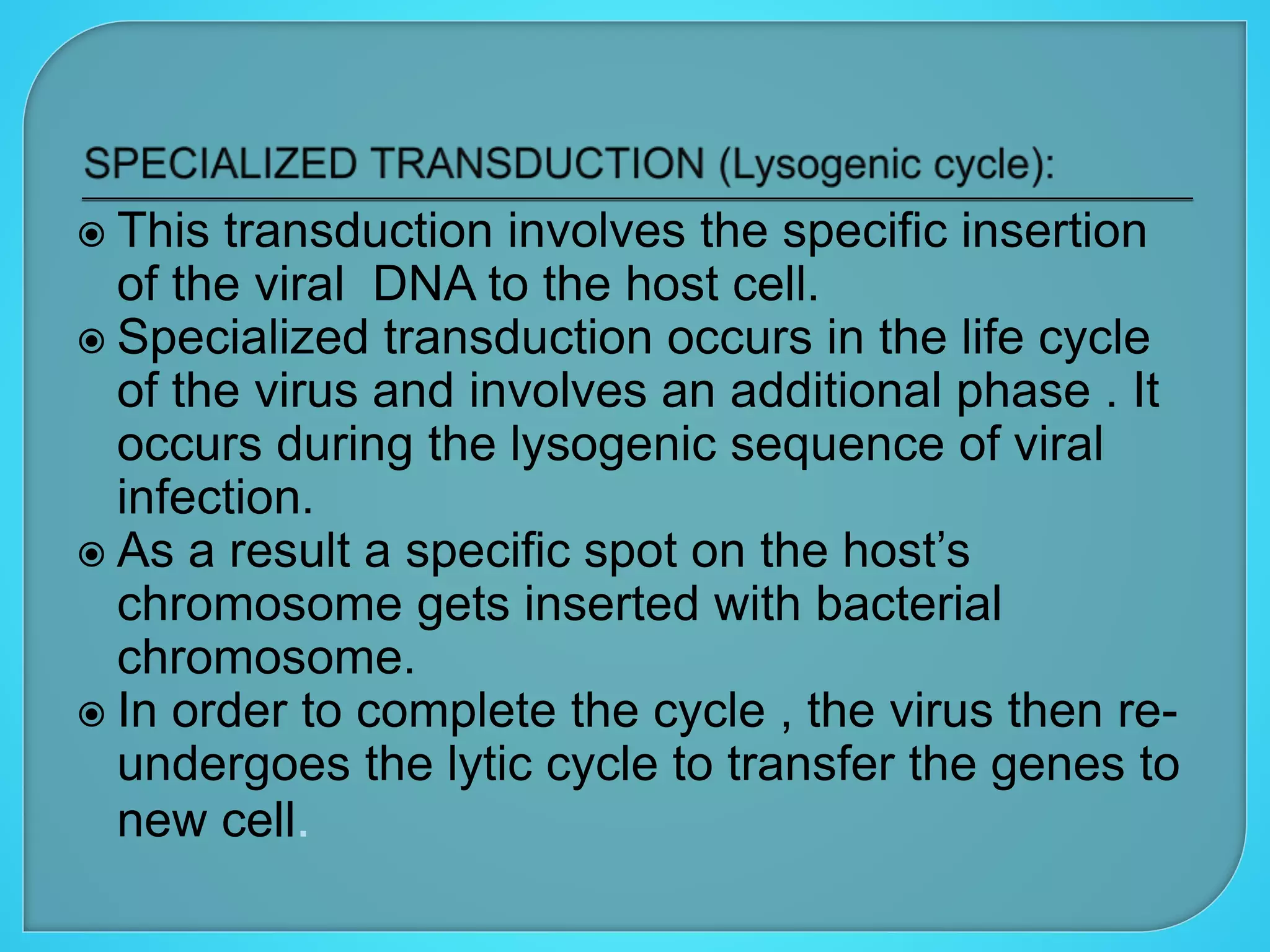  This transduction involves the specific insertion
of the viral DNA to the host cell.
 Specialized transduction occurs in the life cycle
of the virus and involves an additional phase . It
occurs during the lysogenic sequence of viral
infection.
 As a result a specific spot on the host’s
chromosome gets inserted with bacterial
chromosome.
 In order to complete the cycle , the virus then re-
undergoes the lytic cycle to transfer the genes to
new cell.
 