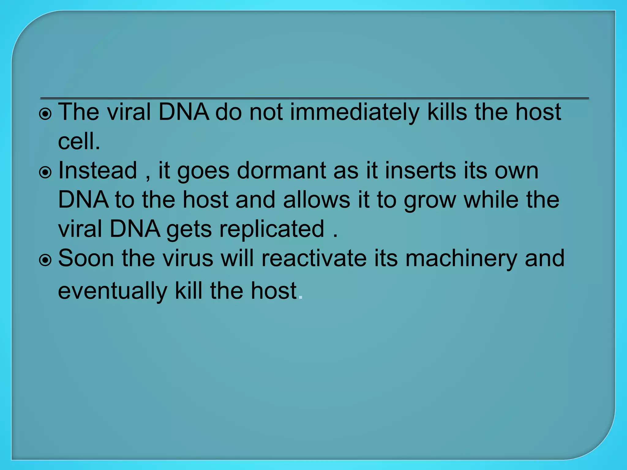  The viral DNA do not immediately kills the host
cell.
 Instead , it goes dormant as it inserts its own
DNA to the host and allows it to grow while the
viral DNA gets replicated .
 Soon the virus will reactivate its machinery and
eventually kill the host.
 