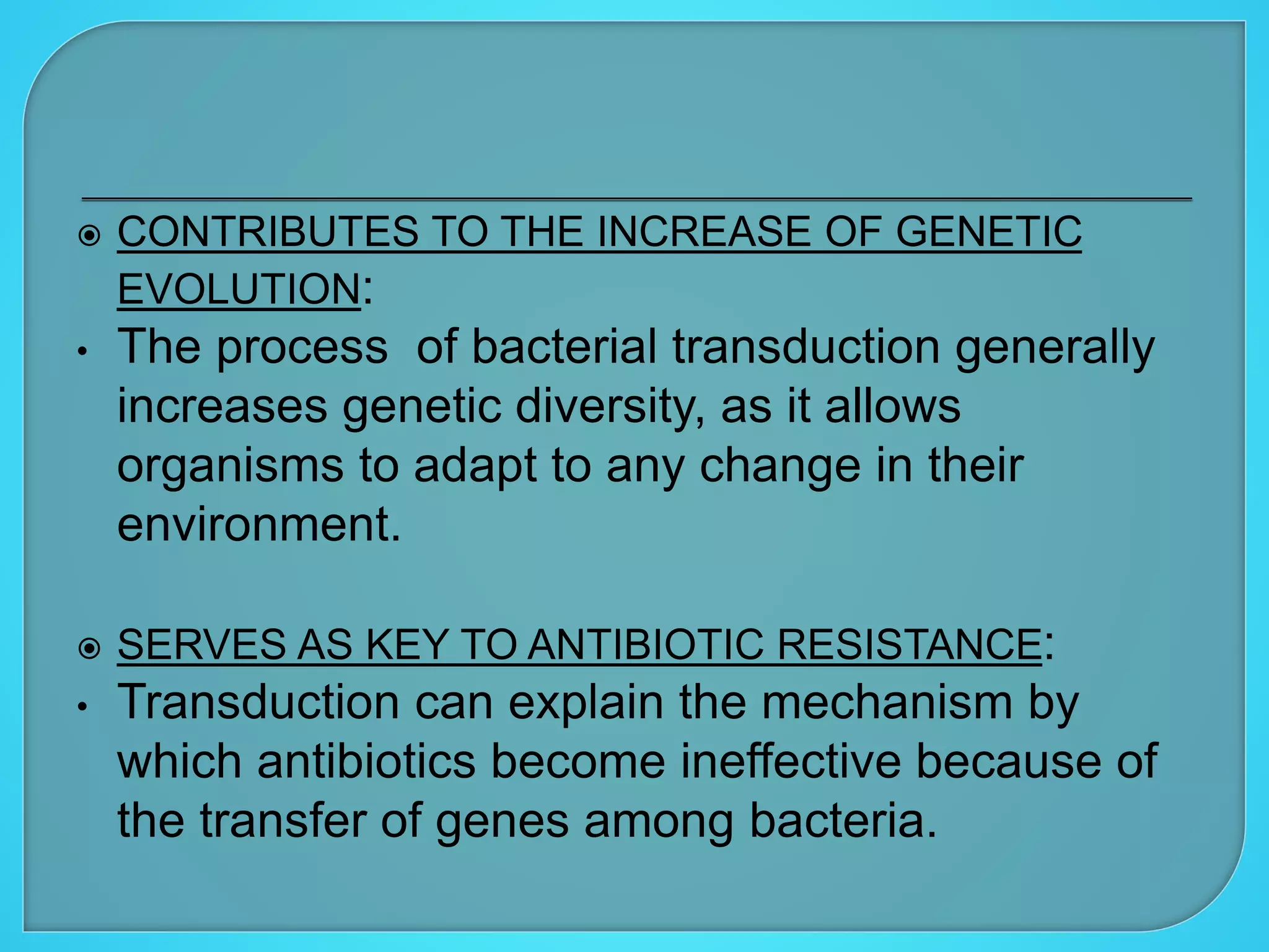  CONTRIBUTES TO THE INCREASE OF GENETIC
EVOLUTION:
• The process of bacterial transduction generally
increases genetic diversity, as it allows
organisms to adapt to any change in their
environment.
 SERVES AS KEY TO ANTIBIOTIC RESISTANCE:
• Transduction can explain the mechanism by
which antibiotics become ineffective because of
the transfer of genes among bacteria.
 