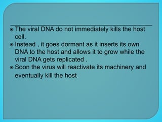  The viral DNA do not immediately kills the host
cell.
 Instead , it goes dormant as it inserts its own
DNA to the host and allows it to grow while the
viral DNA gets replicated .
 Soon the virus will reactivate its machinery and
eventually kill the host.
 