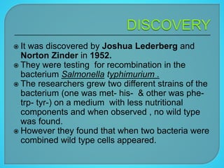  It was discovered by Joshua Lederberg and
Norton Zinder in 1952.
 They were testing for recombination in the
bacterium Salmonella typhimurium .
 The researchers grew two different strains of the
bacterium (one was met- his- & other was phe-
trp- tyr-) on a medium with less nutritional
components and when observed , no wild type
was found.
 However they found that when two bacteria were
combined wild type cells appeared.
 