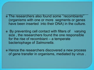 The researchers also found some ‘’recombiants’’
(organisms with one or more segments or genes
have been inserted into their DNA) in the culture.
 By preventing cell contact with filters of varying
size , the researchers found the one responsible
for the rise of recombiant – a temperate
bacteriophage of Salmonella.
 Hence the researchers discovered a new process
of gene transfer in organisms, mediated by virus .
 
