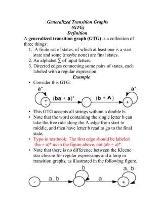Generalized Transition Graphs
                           (GTG)
                         Definition
A generalized transition graph (GTG) is a collection of
three things:
   1. A finite set of states, of which at least one is a start
      state and some (maybe none) are final states.
   2. An alphabet ∑ of input letters.
   3. Directed edges connecting some pairs of states, each
      labeled with a regular expression.
                            Example
   • Consider this GTG:




  • This GTG accepts all strings without a double b.
  • Note that the word containing the single letter b can
    take the free ride along the Λ-edge from start to
    middle, and then have letter b read to go to the final
    state.
  • Typo in textbook: The first edge should be labeled
     (ba + a)* as in the figure above, not (ab + a)*.
  • Note that there is no difference between the Kleene
    star closure for regular expressions and a loop in
    transition graphs, as illustrated in the following figure.
 