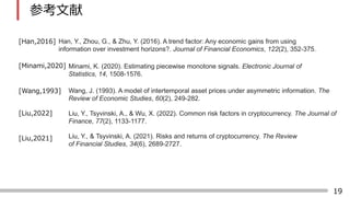 19
ο
Han, Y., Zhou, G., & Zhu, Y. (2016). A trend factor: Any economic gains from using
information over investment horizons?. Journal of Financial Economics, 122(2), 352-375.
[Han,2016]
Minami, K. (2020). Estimating piecewise monotone signals. Electronic Journal of
Statistics, 14, 1508-1576.
[Wang,1993]
[Liu,2022]
[Liu,2021]
[Minami,2020]
Wang, J. (1993). A model of intertemporal asset prices under asymmetric information. The
Review of Economic Studies, 60(2), 249-282.
Liu, Y., Tsyvinski, A., & Wu, X. (2022). Common risk factors in cryptocurrency. The Journal of
Finance, 77(2), 1133-1177.
Liu, Y., & Tsyvinski, A. (2021). Risks and returns of cryptocurrency. The Review
of Financial Studies, 34(6), 2689-2727.
 