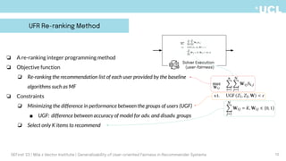 ❏ A re-ranking integer programming method
❏ Objective function
❏ Re-ranking the recommendation list of each user provided by the baseline
algorithms such as MF
❏ Constraints
❏ Minimizing the difference in performance between the groups of users (UGF)
■ UGF: difference between accuracy of model for adv. and disadv. groups
❏ Select only K items to recommend
UFR Re-ranking Method
Solver Execution
(user-fairness)
10
DEFirst '23 | Mila x Vector Institute | Generalizability of User-oriented Fairness in Recommender Systems
 