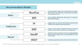 weights each user and item latent features positively and
models them using the Poisson distribution.
assigns smaller weights to negative samples and assumes
that for two items their latent features are independent.
applies non-linear activation to train the mapping between
users and items features that are concatenated from MLP
and MF layers.
introduces a generative model with multinomial likelihood
Traditional
PF
WMF
NeuMF
VAECF
Neural
MostPop
DEFirst '23 | Mila x Vector Institute | Generalizability of User-oriented Fairness in Recommender Systems
Recommendation Models
BPR
Basic
uses a pairwise ranking loss whose goal is to optimize
personalized ranking.
non-personalized method that recommends the relevant
items to each user. Popularity is measured by the number
of interactions of items
13
 