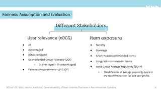 Different Stakeholders
User relevance (nDCG) Item exposure
● All
● Advantaged
● Disadvantaged
● User-oriented Group Fairness (UGF)
○ |Advantaged - Disadvantaged|
● Fairness improvement – Δ%(UGF)
15
● Novelty
● Coverage
● Short-head recommended items
● Long-tail recommender items
● delta Group Average Popularity (ΔGAP)
○ The difference of average popularity score in
the recommendation list and user proﬁle.
DEFirst '23 | Mila x Vector Institute | Generalizability of User-oriented Fairness in Recommender Systems
Fairness Assumption and Evaluation
 