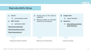 ❏ Google Colab
❏ Jupyter Notebooks
❏ Repository
❏ https://github.com/rahman
idashti/FairRecSys
❏ Cornac1
❏ recommendation toolkit
❏ MIP2
, Groubi3
❏ optimization toolkit
1
https://cornac.preferred.ai/
2
https://www.python-mip.com/
3
https://www.gurobi.com/
❏ Having access to the relevance
judgments
❏ Relevance labels are estimated
based on the training data.
Relevance Estimation
Implementation Details Code and Data
16
DEFirst '23 | Mila x Vector Institute | Generalizability of User-oriented Fairness in Recommender Systems
Reproducibility Setup
 