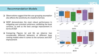 18
❏ Observations suggest that the user grouping assumption
also affects the sensitivity of a model to fairness
❏ WMF demonstrates the most robust performance in
mitigating user-oriented unfairness, exhibiting the least
variance, as well as the best average improvement in
terms of UGF
❏ Comparing Figures (a) and (b), we observe two
considerably different behaviors of different base
ranking models when it comes to the variance and UGF
improvement
DEFirst '23 | Mila x Vector Institute | Generalizability of User-oriented Fairness in Recommender Systems
Recommendation Models
 