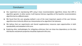 ❏ Our experiment on reproducing UFR using 6 base recommendation algorithms shows that UFR is
algorithm agnostic. In other words, it will improve fairness regardless of the baseline recommendation
algorithm but to a different extent.
❏ We found that the user grouping method is one of the most important aspects of the user fairness
algorithm since it directly affects our interpretation of an algorithm’s fair behavior.
❏ We believe that our experiments and shared supplementary resources open opportunities in both
reproducibility and evaluation in this area.
❏ Exploring other methodologies for mitigating unfairness that can show less dependency on the data
distribution and domain properties should be explored in this area.
25
DEFirst '23 | Mila x Vector Institute | Generalizability of User-oriented Fairness in Recommender Systems
Conclusion
 