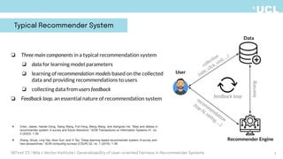 collection
(rate, click, visit, …)
learning
Recommender Engine
Data
User
recommendation
(top-N, rating, …)
❏ Three main components in a typical recommendation system
❏ data for learning model parameters
❏ learning of recommendation models based on the collected
data and providing recommendations to users
❏ collecting data from users feedback
❏ Feedback loop, an essential nature of recommendation system
❖ Chen, Jiawei, Hande Dong, Xiang Wang, Fuli Feng, Meng Wang, and Xiangnan He. "Bias and debias in
recommender system: A survey and future directions." ACM Transactions on Information Systems 41, no.
3 (2023): 1-39.
❖ Zhang, Shuai, Lina Yao, Aixin Sun, and Yi Tay. "Deep learning based recommender system: A survey and
new perspectives." ACM computing surveys (CSUR) 52, no. 1 (2019): 1-38.
feedback loop
Typical Recommender System
3
DEFirst '23 | Mila x Vector Institute | Generalizability of User-oriented Fairness in Recommender Systems
 