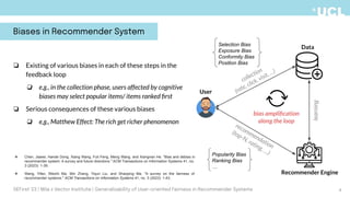❏ Existing of various biases in each of these steps in the
feedback loop
❏ e.g., in the collection phase, users affected by cognitive
biases may select popular items/ items ranked ﬁrst
❏ Serious consequences of these various biases
❏ e.g., Matthew Effect: The rich get richer phenomenon
collection
(rate, click, visit, …)
learning
Recommender Engine
Data
User
recommendation
(top-N, rating, …)
bias ampliﬁcation
along the loop
Selection Bias
Exposure Bias
Conformity Bias
Position Bias
Popularity Bias
Ranking Bias
…
Biases in Recommender System
4
❖ Chen, Jiawei, Hande Dong, Xiang Wang, Fuli Feng, Meng Wang, and Xiangnan He. "Bias and debias in
recommender system: A survey and future directions." ACM Transactions on Information Systems 41, no.
3 (2023): 1-39.
❖ Wang, Yifan, Weizhi Ma, Min Zhang, Yiqun Liu, and Shaoping Ma. "A survey on the fairness of
recommender systems." ACM Transactions on Information Systems 41, no. 3 (2023): 1-43.
DEFirst '23 | Mila x Vector Institute | Generalizability of User-oriented Fairness in Recommender Systems
 