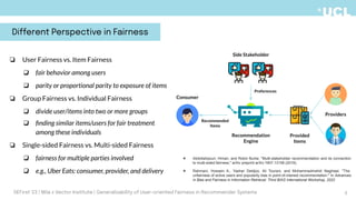 ❏ User Fairness vs. Item Fairness
❏ fair behavior among users
❏ parity or proportional parity to exposure of items
❏ Group Fairness vs. Individual Fairness
❏ divide user/items into two or more groups
❏ ﬁnding similar items/users for fair treatment
among these individuals
❏ Single-sided Fairness vs. Multi-sided Fairness
❏ fairness for multiple parties involved
❏ e.g., Uber Eats: consumer, provider, and delivery
Consumer
Providers
Provided
Items
Recommendation
Engine
Recommended
Items
Side Stakeholder
Preferences
❖ Abdollahpouri, Himan, and Robin Burke. "Multi-stakeholder recommendation and its connection
to multi-sided fairness." arXiv preprint arXiv:1907.13158 (2019).
❖ Rahmani, Hossein A., Yashar Deldjoo, Ali Tourani, and Mohammadmehdi Naghiaei. "The
unfairness of active users and popularity bias in point-of-interest recommendation." In Advances
in Bias and Fairness in Information Retrieval: Third BIAS International Workshop, 2022
Different Perspective in Fairness
5
DEFirst '23 | Mila x Vector Institute | Generalizability of User-oriented Fairness in Recommender Systems
 