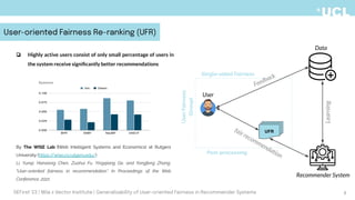 By The WISE Lab (Web Intelligent Systems and Economics) at Rutgers
University (https:/
/wise.cs.rutgers.edu/)
Li, Yunqi, Hanxiong Chen, Zuohui Fu, Yingqiang Ge, and Yongfeng Zhang.
"User-oriented fairness in recommendation." In Proceedings of the Web
Conference, 2021
Feedback
fair recommendation
Learning
Recommender System
Data
User
UFR
Post-processing
User
Fairness
(Group)
Single-sided Fairness
8
User-oriented Fairness Re-ranking (UFR)
DEFirst '23 | Mila x Vector Institute | Generalizability of User-oriented Fairness in Recommender Systems
❏ Highly active users consist of only small percentage of users in
the system receive signiﬁcantly better recommendations
 