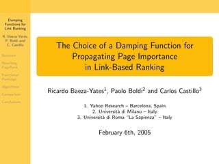Damping
 Functions for
 Link Ranking

R. Baeza-Yates,
 P. Boldi and
   C. Castillo
                     The Choice of a Damping Function for
Notation
                         Propagating Page Importance
Rewriting
PageRank                    in Link-Based Ranking
Functional
Rankings

Algorithms

Comparison
                  Ricardo Baeza-Yates1 , Paolo Boldi2 and Carlos Castillo3
Conclusions
                               1. Yahoo Research – Barcelona, Spain
                                   2. Universit` di Milano – Italy
                                               a
                            3. Universit` di Roma “La Sapienza” – Italy
                                        a


                                     February 6th, 2005