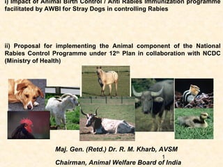 i) Impact of Animal Birth Control / Anti Rabies Immunization programme
facilitated by AWBI for Stray Dogs in controlling Rabies




ii) Proposal for implementing the Animal component of the National
Rabies Control Programme under 12th Plan in collaboration with NCDC
(Ministry of Health)




                Maj. Gen. (Retd.) Dr. R. M. Kharb, AVSM
                                                   1
                Chairman, Animal Welfare Board of India
 