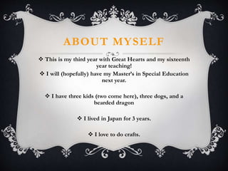 ABOUT MYSELF
 This is my third year with Great Hearts and my sixteenth
year teaching!
 I will (hopefully) have my Master’s in Special Education
next year.
 I have three kids (two come here), three dogs, and a
bearded dragon
 I lived in Japan for 3 years.
 I love to do crafts.
 